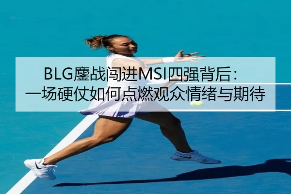 BLG鏖战闯进MSI四强背后：一场硬仗如何点燃观众情绪与期待 - maiqiuzhan